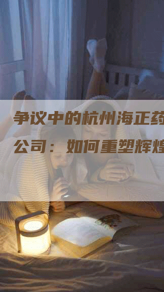 争议中的杭州海正药业有限公司：如何重塑辉煌？