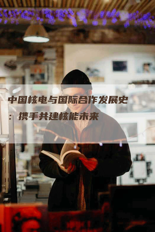 中国核电与国际合作发展史：携手共建核能未来