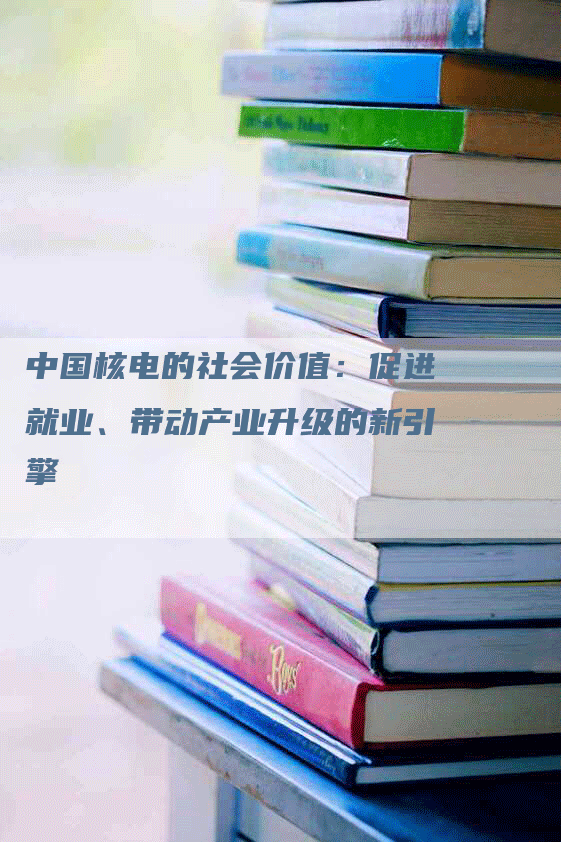 中国核电的社会价值：促进就业、带动产业升级的新引擎