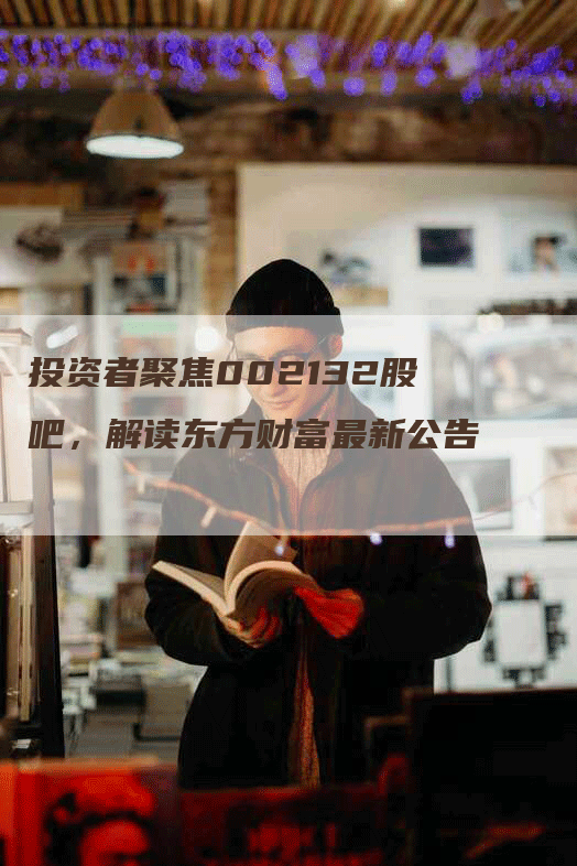 投资者聚焦002132股吧，解读东方财富最新公告