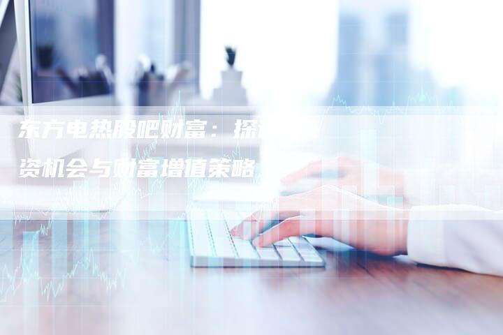 东方电热股吧财富：探讨投资机会与财富增值策略