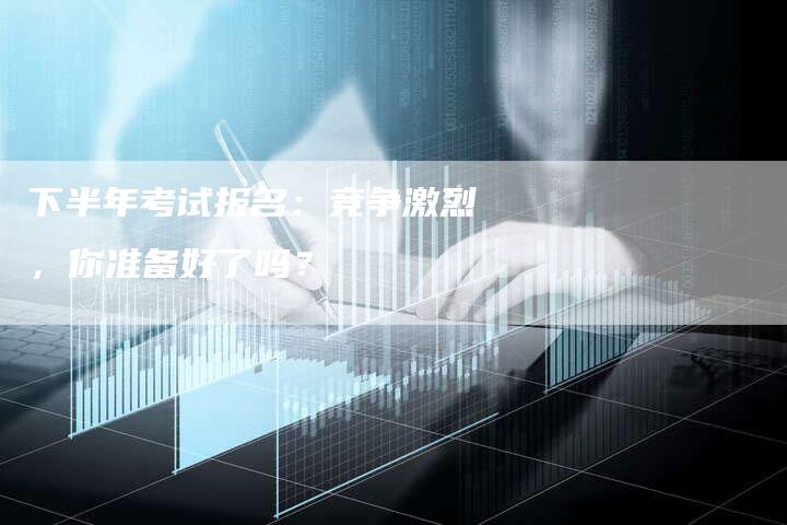 下半年考试报名：竞争激烈，你准备好了吗？