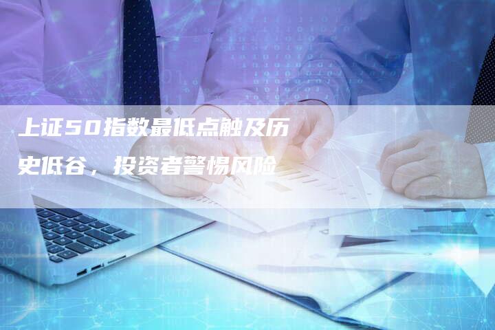 上证50指数最低点触及历史低谷，投资者警惕风险