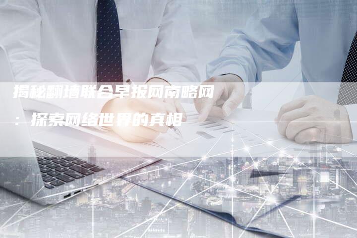 揭秘翻墙联合早报网南略网：探索网络世界的真相