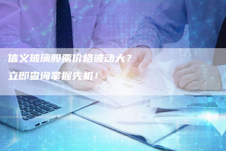 信义玻璃股票价格波动大？立即查询掌握先机！