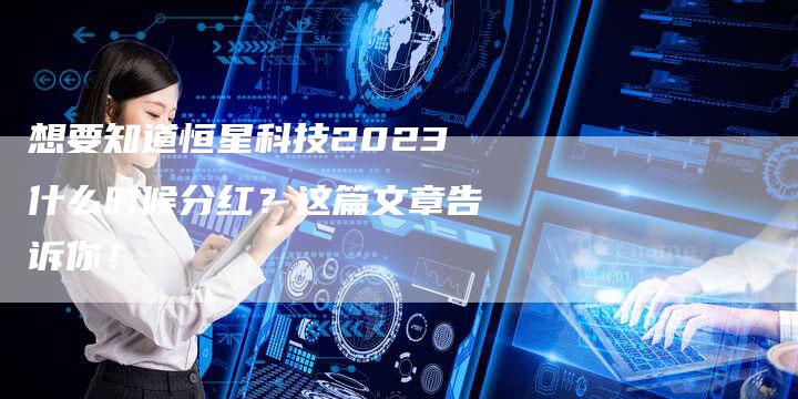 想要知道恒星科技2023什么时候分红？这篇文章告诉你！