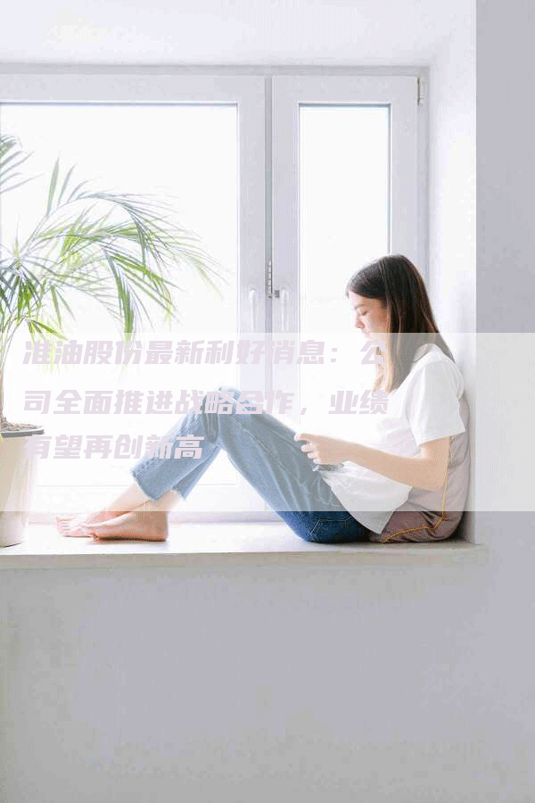 准油股份最新利好消息：公司全面推进战略合作，业绩有望再创新高