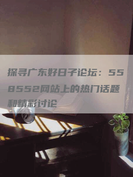 探寻广东好日子论坛：558552网站上的热门话题和精彩讨论