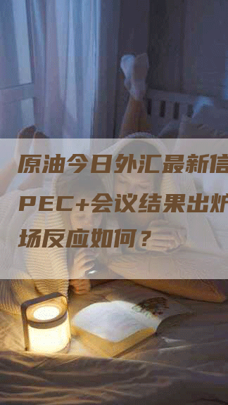 原油今日外汇最新信息：OPEC+会议结果出炉，市场反应如何？