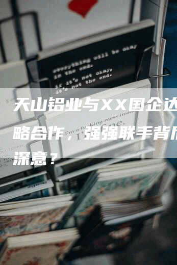 天山铝业与XX国企达成战略合作，强强联手背后有何深意？