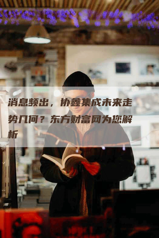 消息频出，协鑫集成未来走势几何？东方财富网为您解析