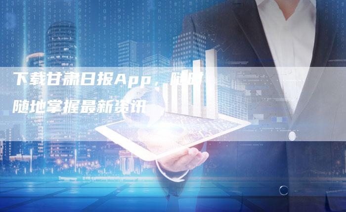 下载甘肃日报App，随时随地掌握最新资讯