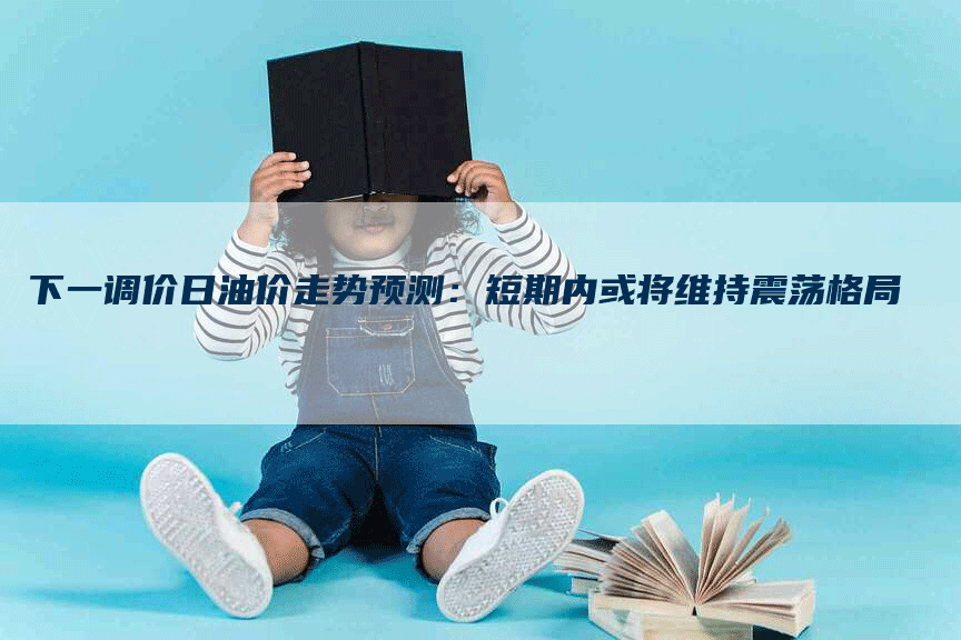 下一调价日油价走势预测：短期内或将维持震荡格局