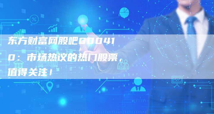 东方财富网股吧000410：市场热议的热门股票，值得关注！