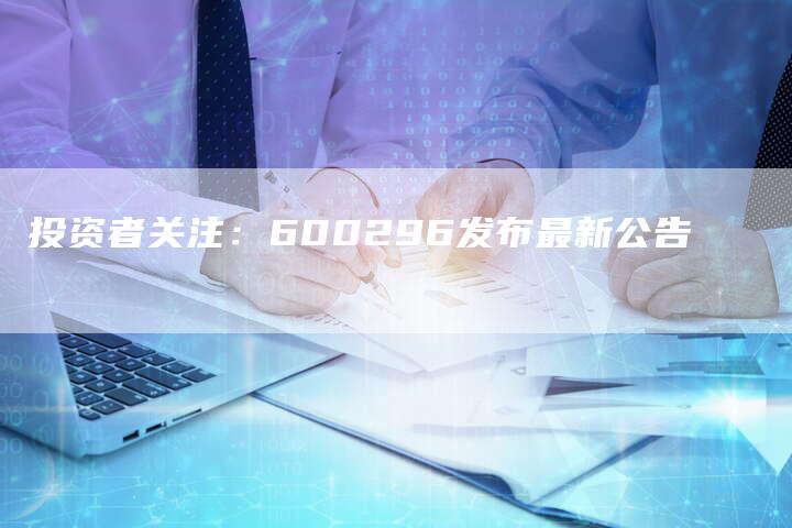 投资者关注：600296发布最新公告