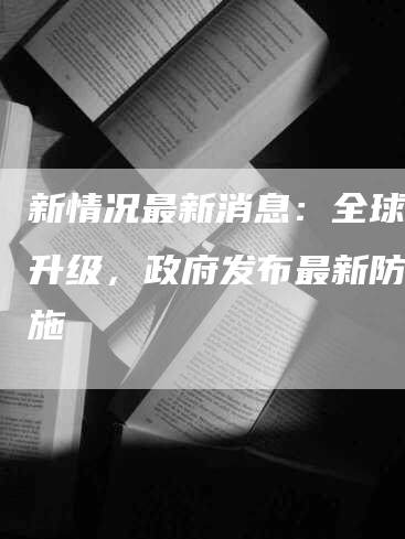 新情况最新消息：全球疫情升级，政府发布最新防控措施