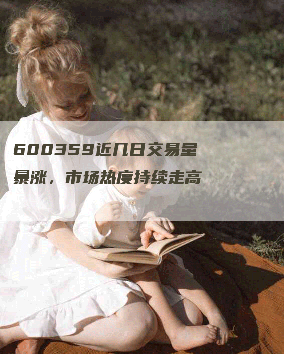 600359近几日交易量暴涨，市场热度持续走高