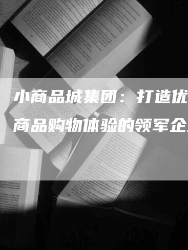 小商品城集团：打造优质小商品购物体验的领军企业