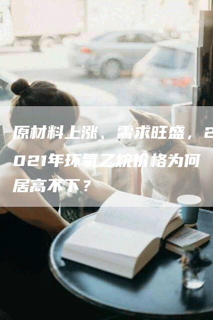 原材料上涨、需求旺盛，2021年环氧乙烷价格为何居高不下？