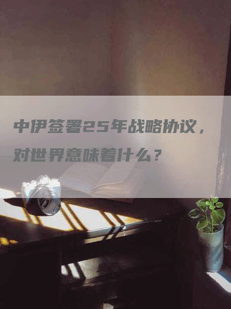 中伊签署25年战略协议，对世界意味着什么？