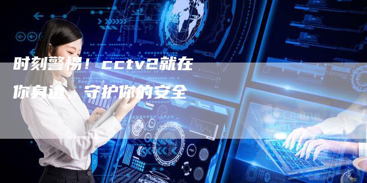 时刻警惕！cctv2就在你身边，守护你的安全