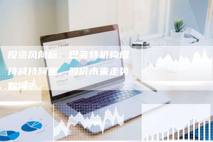 投资风向标：巴菲特机构增持减持阿里，股价未来走势如何？