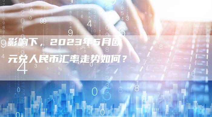 影响下，2023年5月欧元兑人民币汇率走势如何？