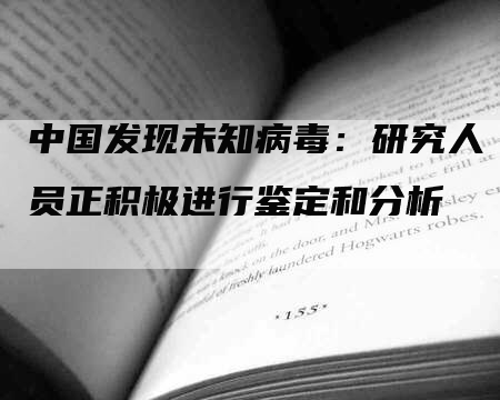 中国发现未知病毒：研究人员正积极进行鉴定和分析