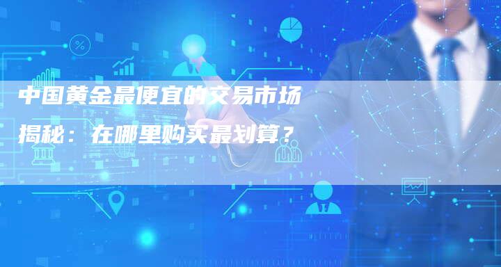 中国黄金最便宜的交易市场揭秘：在哪里购买最划算？