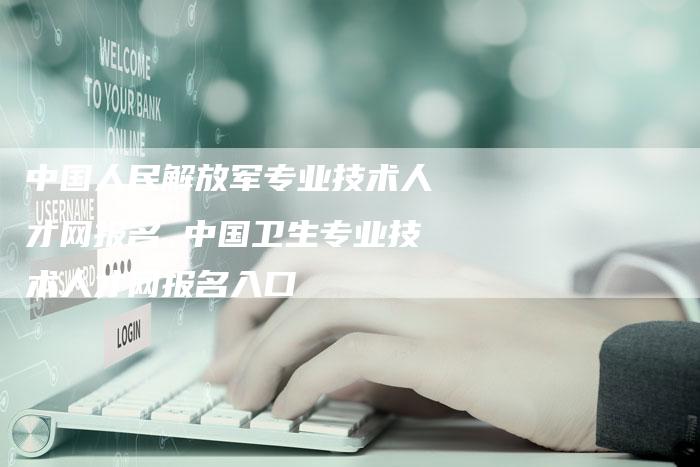 中国人民解放军专业技术人才网报名 中国卫生专业技术人才网报名入口