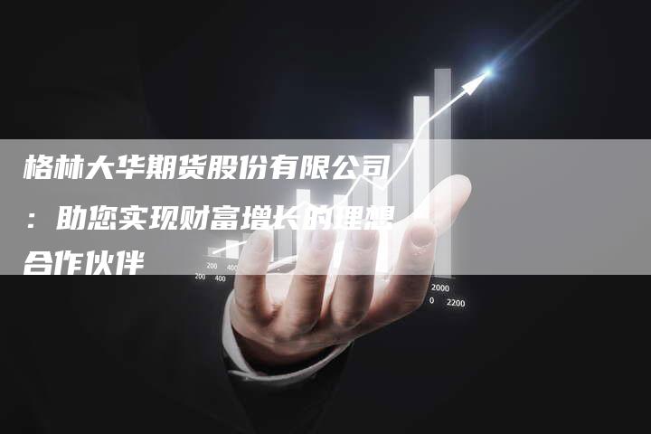 格林大华期货股份有限公司：助您实现财富增长的理想合作伙伴