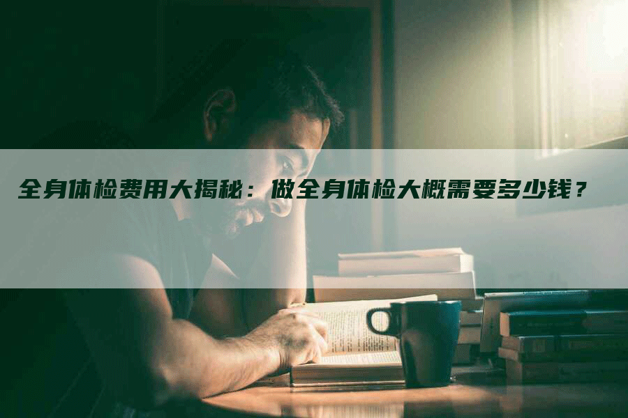 全身体检费用大揭秘：做全身体检大概需要多少钱？