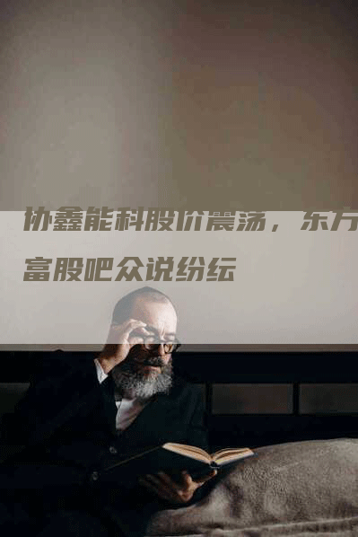 协鑫能科股价震荡，东方财富股吧众说纷纭