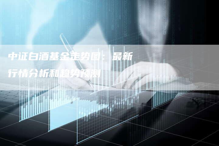 中证白酒基金走势图：最新行情分析和趋势预测