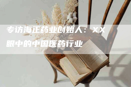 专访海正药业创始人：XX眼中的中国医药行业