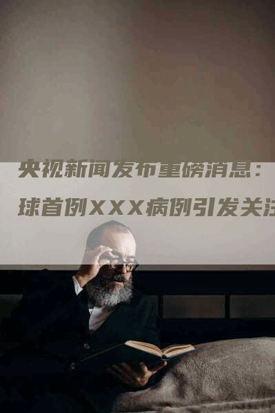 央视新闻发布重磅消息：全球首例XXX病例引发关注