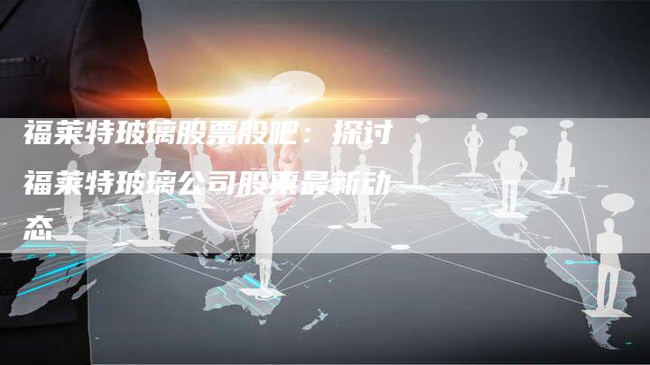 福莱特玻璃股票股吧：探讨福莱特玻璃公司股票最新动态