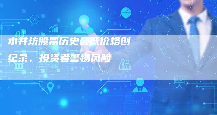 水井坊股票历史最低价格创纪录，投资者警惕风险