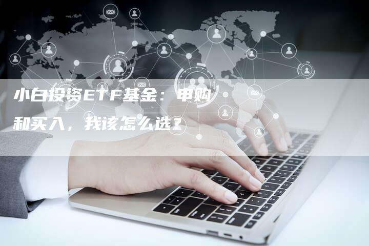 小白投资ETF基金：申购和买入，我该怎么选？